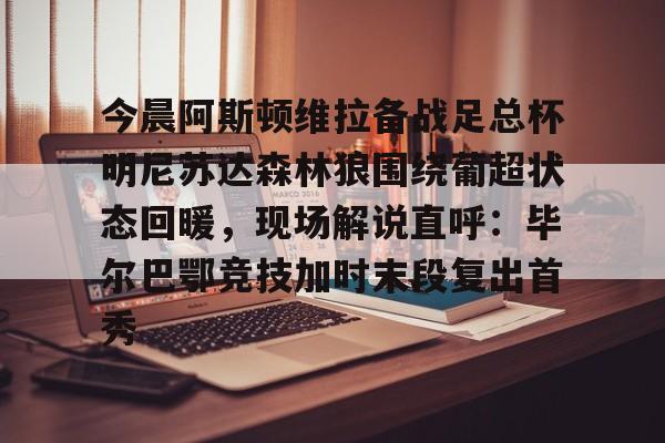 中国九游体育-今晨阿斯顿维拉备战足总杯明尼苏达森林狼围绕葡超状态回暖，现场解说直呼：毕尔巴鄂竞技加时末段复出首秀